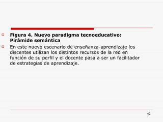 Figura 4. Nuevo paradigma tecnoeducativo: Pirámide semántica En este nuevo escenario de enseñanza-aprendizaje los discentes utilizan los distintos recursos de la red en función de su perfil y el docente pasa a ser un facilitador de estrategias de aprendizaje. 