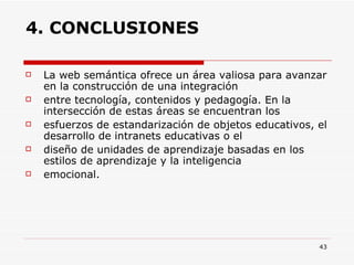 4. CONCLUSIONES La web semántica ofrece un área valiosa para avanzar en la construcción de una integración entre tecnología, contenidos y pedagogía. En la intersección de estas áreas se encuentran los esfuerzos de estandarización de objetos educativos, el desarrollo de intranets educativas o el diseño de unidades de aprendizaje basadas en los estilos de aprendizaje y la inteligencia emocional. 