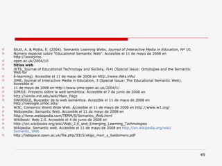 Stutt, A. & Motta, E. (2004). Semantic Learning Webs.  Journal of Interactive Media in Education,  Nº 10. Número especial sobre “Educational Semantic Web”. Accesible el 11 de mayo de 2008 en http://wwwjime. open.ac.uk/2004/10 Sitios web JETS, Journal of Educational Technology and Society, 7(4) (Special Issue: Ontologies and the Semantic Web for E-learning). Accesible el 11 de mayo de 2008 en http://www.ifets.info/ JIME, Journal of Interactive Media in Education, 3 (Special Issue: The Educational Semantic Web).  Accesible el 11 de mayo de 2008 en http://www-jime.open.ac.uk/2004/1/ SIMILE. Proyecto sobre la web semántica. Accesible el 7 de junio de 2008 en http://simile.mit.edu/wiki/Main_Page SWOOGLE, Buscador de la web semántica. Accesible el 11 de mayo de 2008 en http://swoogle.umbc.edu/ W3C, Consorcio World Wide Web.  Accesible el 11 de mayo de 2008 en http://www.w3.org/ Webopedia: Semantic Web. Accesible el 11 de mayo de 2008 en http://www.webopedia.com/TERM/S/Semantic_Web.html Wikibook: Web 2.0. Accesible el 4 de junio de 2008 en http://en.wikibooks.org/wiki/Web_2.0_and_Emerging_Learning_Technologies Wikipedia: Semantic web. Accesible el 11 de mayo de 2008 en  http :// en.wikipedia.org / wiki / Semantic_Web http://labspace.open.ac.uk/file.php/3315/atigo_mari_y_baldomero.pdf 