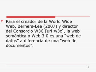 Para el creador de la World Wide Web, Berners-Lee (2007) y director del Consorcio W3C [url:w3c], la web semántica o Web 3.0 es una “web de datos” a diferencia de una “web de documentos”.  