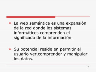 La web semántica es una expansión de la red donde los sistemas informáticos comprenden el significado de la información.  Su potencial reside en permitir al usuario ver,comprender y manipular los datos. 
