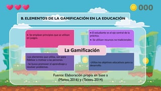 B. ELEMENTOS DE LA GAMIFICACIÓN EN LA EDUCACIÓN
Fuente: Elaboración propia en base a
(Mateo, 2016) y (Teixes, 2014)
- Se emplean principios que se utilizan
en juegos.
-El estudiante es el eje central de la
práctica.
- Se utilizan recursos no tradicionales.
-Los elementos que utiliza, son para
fidelizar o motivar a las personas.
- Se busca promover el aprendizaje y
resolver problemas.
.
-Utiliza los objetivos educativos para su
desarrollo.
La Gamificación
 