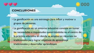 CONCLUSIONES
• La gamificación es una estrategia para influir y motivar a
grupos de personas.
• La gamificación en un entorno educativo consiste en tomar
las necesidades e inquietudes convirtiéndolas en el centro de
la práctica educativa en donde se emplearan recursos no
tradicionales para lograr objetivos de aprendizaje
tradicionales y desarrollar aprendizajes.
 