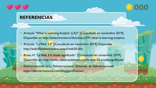 REFERENCIAS
• Articulo "What is Learning Analytic (LA)?" [Consultado en noviembre 2019].
Disponible en http://edtechreview.in/dictionary/391-what-is-learning-analytics
• Artículo: "La Web 3.0" [Consultado en noviembre 2019] Disponible
http://web30websemantica.comuf/web30.htm
• Bravo, H. "La Web 3.0, añade significado" [Consultado en noviembre 2019].
Disponible en: http://www.maestrosdelweb.com/la-web-30-anade-significado/
• EleInternacional. (s.f.). EleInternacional. Obtenido de EleInternacional:
https://eleinternacional.com/blog/gamificacion/
 