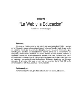 Ensayo “La Web y la Educación” Yara Iliana Rivera Burgos 
Resumen: 
El presente trabajo presenta una opinión personal sobre la WEB 2.0 y su uso en la Educación. Las prácticas educativas en entornos Web 2.0 está despertando un creciente interés por la generación de aplicaciones y servicios innovadores que contribuyen a construir una sociedad más abierta, en la que el conocimiento se comparte y democratiza, al ofrecer una nueva manera de comunicarse, formarse y aprender a través de redes electrónicas. Proporciona a los docentes una mejor comunicación e integración en la comunidad educativa en general y con los alumnos en particular, compartiendo sus producciones digitales a través de los diversos recursos. El principal valor que ofrecen las herramientas de la Web 2.0 es la simplificación de la lectura, escritura y comunicación. 
Palabras clave: 
Herramientas Web 2.0, prácticas educativas, web social, educacion. 
 