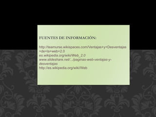 FUENTES DE INFORMACIÓN:
http://teamurse.wikispaces.com/Ventajas+y+Desventajas
+de+la+web+2.0
es.wikipedia.org/wiki/Web_2.0
www.slideshare.net/.../paginas-web-ventajas-y-
desventajas
http://es.wikipedia.org/wiki/Web
 