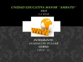 UNIDAD EDUCATIVA MAYOR ´´AMBATO``
TICS
LA WEB
INTEGRANTE:
GUADALUPE PULGAR
CURSO:
3 BGU ´´6``
 