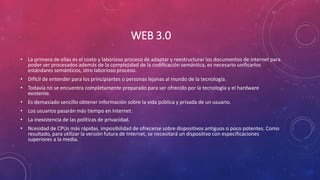 WEB 3.0
• La primera de ellas es el costo y laborioso proceso de adaptar y reestructurar los documentos de internet para
poder ser procesados además de la complejidad de la codificación semántica, es necesario unificarlos
estándares semánticos, otro laborioso proceso.
• Difícil de entender para los principiantes o personas lejanas al mundo de la tecnología.
• Todavía no se encuentra completamente preparado para ser ofrecido por la tecnología y el hardware
existente.
• Es demasiado sencillo obtener información sobre la vida pública y privada de un usuario.
• Los usuarios pasarán más tiempo en Internet.
• La inexistencia de las políticas de privacidad.
• Ncesidad de CPUs más rápidas. imposibilidad de ofrecerse sobre dispositivos antiguos o poco potentes. Como
resultado, para utilizar la versión futura de Internet, se necesitará un dispositivo con especificaciones
superiores a la media.
 