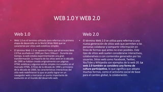 WEB 1.0 Y WEB 2.0
Web 1.0
• Web 1.0 es el termino utilizado para referirse a la primera
etapa de desarrollo en la World Wide Web que se
caracterizo por sitios web estáticos simples.
• El término Web 1.0 no apareció hasta que el término Web
2.0 fue acuñado en 1999 por Darci DiNucci . Durante ese
tiempo, la web estaba experimentando una gran
transformación. La mayoría de los sitios web en la década
de 1990 se habían creado originalmente con páginas
HTML estáticas y algunos estilos simples incrustados en el
marcado HTML. A fines de la década de 1990 y principios
de la década de 2000, las características interactivas del
sitio web redefinieron lo que se podía lograr en un
navegador web y marcaron un punto importante de
evolución en el mundo del desarrollo web.
Web 2.0
• El término Web 2.0 se utiliza para referirse a una
nueva generación de sitios web que permiten a las
personas colaborar y compartir información en
línea de formas que antes no eran posibles. Este
tipo de sitios web suelen considerarse interactivos,
colaborativos o con contenidos generados por los
usuarios. Sitios web como Facebook, Twitter,
YouTube y Wikipedia son ejemplos de la web 20. La
web 2.0 también se considera una forma de
cultura participativa, lo que significa que adopta
muchas formas, como el activismo social de base
para el cambio global, la colaboración.
 