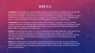 WEB 3.O
• Inteligencia: El proyecto de la red semántica conocida como la Web 3.0, pretende crear un método
para clasificar las páginas de internet, un sistema de etiquetado que no solo permita a los
buscadores encontrar la información en la red sino entenderla. Al conseguir este objetivo, el usuario
podrá acudir a la Web para preguntar en su lengua y sin necesidad de claves por un determinado
asunto. La web aprenderá del resultado de las búsquedas para próximas operaciones.
• Sociabilidad: Las comunidades sociales se hacen más exclusivas y complejas. Crecen las redes
sociales y el número de formas en que se conectan a sus miembros. Empieza a considerarse normal
que una persona tenga varias identidades en su vida virtual y se planteé incluso la posibilidad de
poder migrar la identidad de una red a otra.
• Rapidez: La transmisión de video en la red y el nacimiento de portales dedicados a esta tarea, como
YouTube, son posibles con gracias a las rápidas conexiones de los usuarios. Las principales
operadores de telecomunicaciones han empezado a implementar la fibra óptica hacia los usuarios
con anchos de banda de hasta 3Mbps de ADSL que se convertirán en velocidades que irán de
30Mbps a 1000 Mbps.
• Abierta: El software libre, los estándares y las licencias Creative Commons, se han convertido en
habituales en internet. La información se distribuye libremente por la web, impidiendo que un solo
dueño se apropie de ella. La plusvalía de la propiedad sobre la información se pierde a favor de un
uso más democrático.
 