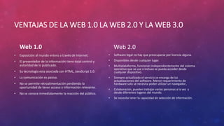 VENTAJAS DE LA WEB 1.0 LA WEB 2.0 Y LA WEB 3.0
Web 1.0
• Exposición al mundo entero a través de Internet.
• El presentador de la información tiene total control y
autoridad de lo publicado.
• Su tecnología esta asociada con HTML, JavaScript 1.0.
• La comunicación es pasiva.
• No se permite retroalimentación perdiendo la
oportunidad de tener acceso a información relevante.
• No se conoce inmediatamente la reacción del público.
Web 2.0
• Software legal no hay que preocuparse por licencia alguna.
• Disponibles desde cualquier lugar.
• Multiplataforma, funcionan independientemente del sistema
operativo que se use e incluso se pueda acceder desde
cualquier dispositivo.
• Siempre actualizado el servicio se encarga de las
actualizaciones del software. Menor requerimiento de
hardware solo se necesita poder utilizar un navegador.,
• Colaboración, pueden trabajar varias personas a la vez y
desde diferentes lugares del mundo.
• Se necesita tener la capacidad de selección de información.
 