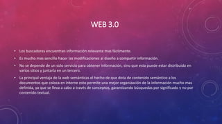 WEB 3.0
• Los buscadores encuentran información relevante mas fácilmente.
• Es mucho mas sencillo hacer las modificaciones al diseño a compartir información.
• No se depende de un solo servicio para obtener información, sino que esta puede estar distribuida en
varios sitios y juntarla en un tercero.
• La principal ventaja de la web semánticas el hecho de que dota de contenido semántico a los
documentos que coloca en interne esto permite una mejor organización de la información mucho mas
definida, ya que se lleva a cabo a través de conceptos, garantizando búsquedas por significado y no por
contenido textual.
 