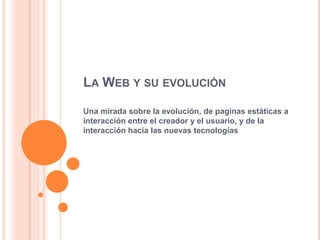LA WEB Y SU EVOLUCIÓN
Una mirada sobre la evolución, de paginas estáticas a
interacción entre el creador y el usuario, y de la
interacción hacia las nuevas tecnologías
 