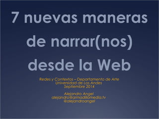 7 nuevas maneras 
de narrar(nos) 
desde la Web 
Redes y Contextos – Departamento de Arte 
Universidad de Los Andes 
Septiembre 2014 
Alejandro Angel 
alejandro@armadillomedia.tv 
@alejandroangel 
 