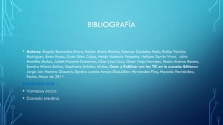 BIBLIOGRAFÌA
• Autores: Ángela Benavides Maya, Bairon Alvira Manios, Ederson Córdoba Melo, Emilse Patricia
Rodríguez, Ennio Erazo, Greis Silva Calpa, Heidy Valencia Palomino, Heliana Sarria Vivas, Jairo
Montilla Muñoz, Julieth Fajardo Gutierrez, Lilian Cruz Cruz, Omar Trejo Narváez, Paola Andrea Rosero,
Sandra Milena Botina, Stephania Bolaños Muñoz, Crear y Publicar con las TIC en la escuela; Editores:
Jorge Jair Moreno Chaustre, Sandra Lorena Anaya Díaz,Ulises Hernandez Pino, Marcela Hernández;
Fecha: Mayo de 2011
REALIZADO POR :
• Vanessa Arcos
• Daniela Medina
 