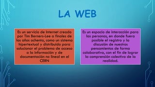 LA WEB
Es un servicio de Internet creado
por Tim Berners-Lee a finales de
los años ochenta, como un sistema
hipertextual y distribuido para
solucionar el problema de acceso
a la información y de
documentación no lineal en el
CERN
Es un espacio de interacción para
las personas, en donde fuera
posible el registro y la
discusión de nuestros
pensamientos de forma
colaborativa, con el fin de lograr
la comprensión colectiva de la
realidad.
 