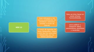 WEB 2.0
hace referencia a las
nuevas posibilidades de
establecer relaciones
sociales a través de
Internet
Estos servicios tienen en
común ofrecer
funcionalidades
para publicar y
compartir ideas,
pensamientos, emociones
y recuerdosa través de mensajes de
texto, fotografías, videos
y otro tipo de materiales
elaborados por las
mismas personas.
 