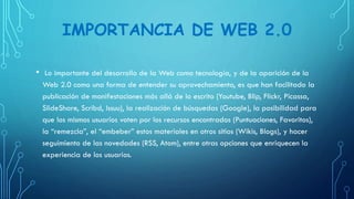 IMPORTANCIA DE WEB 2.0
• Lo importante del desarrollo de la Web como tecnología, y de la aparición de la
Web 2.0 como una forma de entender su aprovechamiento, es que han facilitado la
publicación de manifestaciones más allá de lo escrito (Youtube, Blip, Flickr, Picassa,
SlideShare, Scribd, Issuu), la realización de búsquedas (Google), la posibilidad para
que los mismos usuarios voten por los recursos encontrados (Puntuaciones, Favoritos),
la “remezcla”, el “embeber” estos materiales en otros sitios (Wikis, Blogs), y hacer
seguimiento de las novedades (RSS, Atom), entre otras opciones que enriquecen la
experiencia de los usuarios.
 
