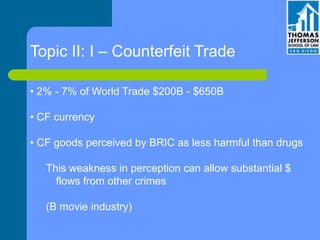 Topic II: I – Counterfeit Trade
• 2% - 7% of World Trade $200B - $650B
• CF currency
• CF goods perceived by BRIC as less harmful than drugs
This weakness in perception can allow substantial $
flows from other crimes
(B movie industry)
 