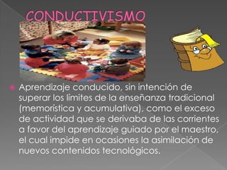    Aprendizaje conducido, sin intención de
    superar los límites de la enseñanza tradicional
    (memorística y acumulativa), como el exceso
    de actividad que se derivaba de las corrientes
    a favor del aprendizaje guiado por el maestro,
    el cual impide en ocasiones la asimilación de
    nuevos contenidos tecnológicos.
 