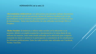 HERRAMIENTAS de la web 2.0
-Herramientas colaborativas: son aplicaciones que permiten trabajar documentos
con los aportes de más de una persona, incluso de manera simultánea por lo que
los estudiantes suelen mostrarse más participativos y motivados al utilizar este tipo
de herramientas. Entre esta clasificación, las más utilizadas son Google Drive y
Dropbox.
-Redes Sociales: la tendencia a utilizar redes sociales en la educación va en
aumento, debido a su amplia aceptación e incorporación a la rutina diaria de sus
millones de usuarios; éstas están siendo utilizadas en la educación para compartir
contenido de interés y promover la participación y comentarios de los estudiantes a
las diferentes publicaciones. Entre las redes sociales más utilizadas son: Facebook,
Twitter, YouTube.
 