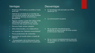 Ventajas
 Presencia informativa y accesible a través
de la red.
 Internet se convierte en un servidor de
conocimiento estático de acceso limitado
por razones técnicas, económicas y
geográficas.
 Páginas creadas a partir del código HTMl
difícilmente actualizables y con nula
interacción del usuario en las mismas.
 Discurso lineal: emisor-receptor
 Sitios direccionales y no colaborativos
 Los usuarios son “lectores consumidores”
 Pocos productores de contenidos
 Exposición al mundo entero a través de
Internet.
 El presentador de la información tiene
total control y autoridad de lo publicado.
Desventajas
 Su tecnología está asociada con HTML,
JavaScript 1.0
 La comunicación es pasiva
 No se permite retroalimentación
perdiendo la oportunidad de tener acceso
a información relevante.
 No se conoce inmediatamente la reacción
de del público en relación a la información
compartid
 
