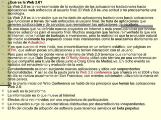 ¿Qué es la Web 2.0? La Web 2.0 es la representación de la evolución de las aplicaciones tradicionales hacia aplicaciones web enfocadas al usuario final. El Web 2.0 es una actitud y no precisamente una tecnología. La Web 2.0 es la transición que se ha dado de aplicaciones tradicionales hacia aplicaciones que funcionan a través del web enfocadas al usuario final. Se trata de aplicaciones que generen colaboración y de servicios que reemplacen las aplicaciones de escritorio.  Es una etapa que ha definido nuevos proyectos en Internet y está preocupándose por brindar mejores soluciones para el usuario final. Muchos aseguran que hemos reinventado lo que era el Internet, otros hablan de burbujas e inversiones, pero la realidad es que la evolución natural del medio realmente ha propuesto cosas más interesantes como lo analizamos diariamente en las notas de  Actualidad . Y es que cuando el web inició, nos encontrábamos en un entorno estático, con páginas en  HTML  que sufrían pocas actualizaciones y no tenían interacción con el usuario. Pero para entender de donde viene el término de Web 2.0 tenemos que remontarnos al momento en que Dale Dougherty de  O’Reilly  Media  utilizó este término en una conferencia en la que compartió una lluvia de ideas junto a Craig Cline de MediaLive. En dicho evento se hablaba del renacimiento y evolución de la web. Constantemente estaban surgiendo nuevas aplicaciones y sitios con sorprendentes funcionalidades. Y así se dio la pauta para la  Web 2.0  conference  que arranca en el 2004 y hoy en día se realiza anualmente en San Francisco, con eventos adicionales utilizando la marca en otros países. En la charla inicial del Web Conference se habló de los principios que tenían las aplicaciones Web 2.0: La web es la plataforma La información es lo que mueve al Internet Efectos de la red movidos por una arquitectura de participación. La innovación surge de características distribuidas por desarrolladores independientes. El fin del círculo de adopción de software pues tenemos servicios en beta perpetuo 