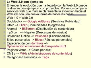 La Web 2.0 con ejemplos Entender la evolución que ha llegado con la Web 2.0 puede realizarse con ejemplos, con proyectos. Podemos comparar servicios web que marcan claramente la evolución hacia el Web 2.0 con una nueva forma de hacer las cosas: Web 1.0 > Web 2.0 Doubleclick –>  Google  AdSense  (Servicios Publicidad) Ofoto –>  Flickr  (Comunidades fotográficas) Akamai –>  BitTorrent  (Distribución de contenidos) mp3.com –> Napster (Descargas de música) Britannica Online –>  Wikipedia  (Enciclopedias) Sitios personales –>  Blogs  (Páginas personales) Especulación con  dominios  –>  Optimización en motores de búsqueda SEO Páginas vistas –> Costo por click CMSs –>  Wikis  ( Administradores de contenidos ) Categorías/Directorios –>  Tags 