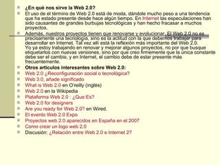 ¿En qué nos sirve la Web 2.0? El uso de el término de Web 2.0 está de moda, dándole mucho peso a una tendencia que ha estado presente desde hace algún tiempo. En  Internet  las especulaciones han sido causantes de grandes burbujas tecnológicas y han hecho fracasar a muchos proyectos. Además, nuestros proyectos tienen que renovarse y evolucionar. El Web 2.0 no es precisamente una tecnología, sino es la actitud con la que debemos trabajar para desarrollar en Internet. Tal vez allí está la reflexión más importante del Web 2.0. Yo ya estoy trabajando en renovar y mejorar algunos proyectos, no por que busque etiquetarlos con nuevas versiones, sino por que creo firmemente que la única constante debe ser el cambio, y en Internet, el cambio debe de estar presente más frecuentemente. Otros artículos interesantes sobre Web 2.0: Web 2.0 ¿Reconfiguración social o tecnológica? Web 3.0, añade significado What is Web 2.0  en O’reilly (inglés)  Web 2.0  en la Wikipedia Plataforma Web 2.0 : ¿Que Es? Web 2.0  for   designers   Are you ready for Web 2.0?   en Wired.  El evento Web 2.0 Expo Proyectos  web  2.0 aparecidos en España en el 2007 Como crear un logo  web  2.0 Discusión:  ¿Relación entre Web 2.0 e Internet 2? 