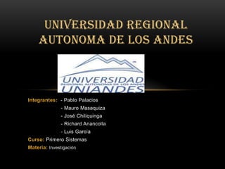 UNIVERSIDAD REGIONAL
    AUTONOMA DE LOS ANDES



Integrantes: - Pablo Palacios
               - Mauro Masaquiza
               - José Chiliquinga
               - Richard Anancolla
               - Luis García
Curso: Primero Sistemas
Materia: Investigación
 