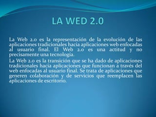 LA WED 2.0  La Web 2.0 es la representación de la evolución de las aplicaciones tradicionales hacia aplicaciones web enfocadas al usuario final. El Web 2.0 es una actitud y no precisamente una tecnología. La Web 2.0 es la transición que se ha dado de aplicaciones tradicionales hacia aplicaciones que funcionan a través del web enfocadas al usuario final. Se trata de aplicaciones que generen colaboración y de servicios que reemplacen las aplicaciones de escritorio.  