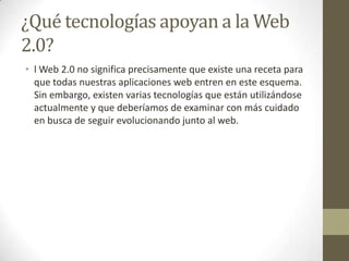 ¿Qué tecnologías apoyan a la Web 2.0?l Web 2.0 no significa precisamente que existe una receta para que todas nuestras aplicaciones web entren en este esquema. Sin embargo, existen varias tecnologías que están utilizándose actualmente y que deberíamos de examinar con más cuidado en busca de seguir evolucionando junto al web.