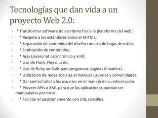 Tecnologías que dan vida a un proyecto Web 2.0: * Transformar software de escritorio hacia la plataforma del web.    * Respeto a los estándares como el XHTML.    * Separación de contenido del diseño con uso de hojas de estilo.    * Sindicación de contenidos.    * Ajax (javascriptascincrónico y xml).    * Uso de Flash, Flex o Lazlo.    * Uso de Ruby onRails para programar páginas dinámicas.    * Utilización de redes sociales al manejar usuarios y comunidades.    * Dar control total a los usuarios en el manejo de su información.    * Proveer APis o XML para que las aplicaciones puedan ser manipuladas por otros.    * Facilitar el posicionamiento con URL sencillos.