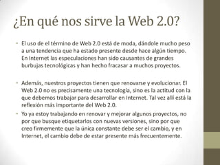¿En qué nos sirve la Web 2.0?El uso de el término de Web 2.0 está de moda, dándole mucho peso a una tendencia que ha estado presente desde hace algún tiempo. En Internet las especulaciones han sido causantes de grandes burbujas tecnológicas y han hecho fracasar a muchos proyectos.Además, nuestros proyectos tienen que renovarse y evolucionar. El Web 2.0 no es precisamente una tecnología, sino es la actitud con la que debemos trabajar para desarrollar en Internet. Tal vez allí está la reflexión más importante del Web 2.0.Yo ya estoy trabajando en renovar y mejorar algunos proyectos, no por que busque etiquetarlos con nuevas versiones, sino por que creo firmemente que la única constante debe ser el cambio, y en Internet, el cambio debe de estar presente más frecuentemente.