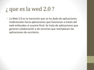 ¿ que es la wed 2.0 ?<br />La Web 2.0 es la transición que se ha dado de aplicaciones tradicionales hacia aplicaciones que...