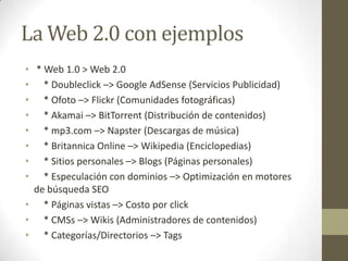 La Web 2.0 con ejemplos<br /> * Web 1.0 > Web 2.0<br />    * Doubleclick –> Google AdSense (Servicios Publicidad)<br />   ...