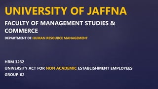 UNIVERSITY OF JAFFNA
FACULTY OF MANAGEMENT STUDIES &
COMMERCE
DEPARTMENT OF HUMAN RESOURCE MANAGEMENT
HRM 3232
UNIVERSITY ACT FOR NON ACADEMIC ESTABLISHMENT EMPLOYEES
GROUP-02
 