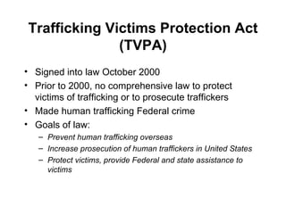 Trafficking Victims Protection Act (TVPA) Signed into law October 2000 Prior to 2000, no comprehensive law to protect victims of trafficking or to prosecute traffickers Made human trafficking Federal crime Goals of law: Prevent human trafficking overseas Increase prosecution of human traffickers in United States Protect victims, provide Federal and state assistance to victims 