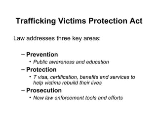Trafficking Victims Protection Act Law addresses three key areas: Prevention Public awareness and education Protection T visa, certification, benefits and services to help victims rebuild their lives Prosecution New law enforcement tools and efforts 