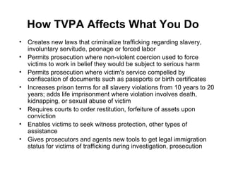 How TVPA Affects What You Do Creates new laws that criminalize trafficking regarding slavery, involuntary servitude, peonage or forced labor  Permits prosecution where non-violent coercion used to force victims to work in belief they would be subject to serious harm  Permits prosecution where victim's service compelled by confiscation of documents such as passports or birth certificates  Increases prison terms for all slavery violations from 10 years to 20 years; adds life imprisonment where violation involves death, kidnapping, or sexual abuse of victim  Requires courts to order restitution, forfeiture of assets upon conviction  Enables victims to seek witness protection, other types of assistance  Gives prosecutors and agents new tools to get legal immigration status for victims of trafficking during investigation, prosecution  