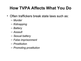How TVPA Affects What You Do Often traffickers break state laws such as: Murder Kidnapping Battery Assault Sexual battery False imprisonment Prostitution Promoting prostitution 