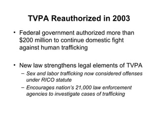 TVPA Reauthorized in 2003 Federal government authorized more than $200 million to continue domestic fight against human trafficking  New law strengthens legal elements of TVPA Sex and labor trafficking now considered offenses under RICO statute Encourages nation’s 21,000 law enforcement agencies to investigate cases of trafficking 