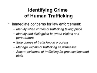 Identifying Crime  of Human Trafficking Immediate concerns for law enforcement: Identify when crimes of trafficking taking place Identify and distinguish between victims and perpetrators Stop crimes of trafficking in progress Manage victims of trafficking as witnesses Secure evidence of trafficking for prosecutions and trials 