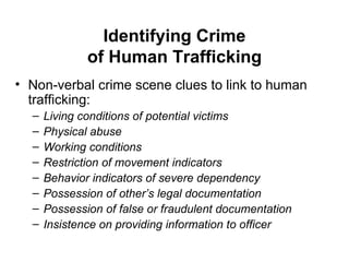 Identifying Crime of Human Trafficking Non-verbal crime scene clues to link to human trafficking: Living conditions of potential victims Physical abuse Working conditions Restriction of movement indicators Behavior indicators of severe dependency Possession of other’s legal documentation Possession of false or fraudulent documentation Insistence on providing information to officer 