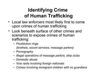 Identifying Crime  of Human Trafficking Local law enforcers most likely first to come upon crimes of human trafficking Look beneath surface of other crimes and scenarios to expose crimes of human trafficking: Prostitution rings  (brothels, escort services, massage parlors) Pornography Illegal operations of massage parlors, strip clubs Domestic abuse Vice raids involving foreign nationals Crimes involving immigrant children with no guardians 