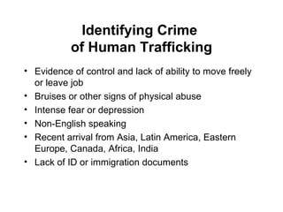 Identifying Crime  of Human Trafficking Evidence of control and lack of ability to move freely or leave job Bruises or other signs of physical abuse Intense fear or depression Non-English speaking Recent arrival from Asia, Latin America, Eastern Europe, Canada, Africa, India Lack of ID or immigration documents 