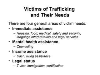 Victims of Trafficking  and Their Needs There are four general areas of victim needs: Immediate assistance  Housing, food, medical, safety and security, language interpretation and legal services Mental health assistance   Counseling Income assistance Cash, living assistance Legal status T visa, immigration, certification 