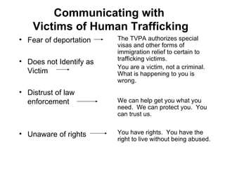 Communicating with  Victims of Human Trafficking Fear of deportation Does not Identify as Victim Distrust of law enforcement Unaware of rights The TVPA authorizes special visas and other forms of immigration relief to certain to trafficking victims. You are a victim, not a criminal.  What is happening to you is wrong. We can help get you what you need.  We can protect you.  You can trust us. You have rights.  You have the right to live without being abused. 