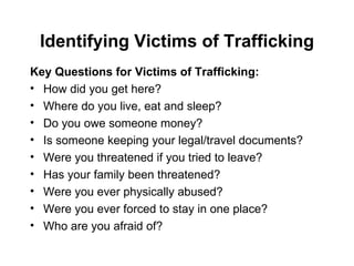 Identifying Victims of Trafficking Key Questions for Victims of Trafficking: How did you get here? Where do you live, eat and sleep? Do you owe someone money? Is someone keeping your legal/travel documents? Were you threatened if you tried to leave? Has your family been threatened? Were you ever physically abused? Were you ever forced to stay in one place? Who are you afraid of? 