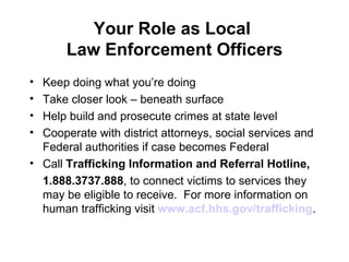 Your Role as Local  Law Enforcement Officers Keep doing what you’re doing Take closer look – beneath surface Help build and prosecute crimes at state level Cooperate with district attorneys, social services and Federal authorities if case becomes Federal  Call  Trafficking Information and Referral Hotline, 1.888.3737.888 , to connect victims to services they may be eligible to receive.  For more information on human trafficking visit  www.acf.hhs.gov/trafficking .  